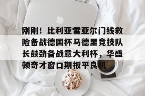 刚刚！比利亚雷亚尔门线救险备战德国杯马德里竞技队长鼓劲备战意大利杯，华盛顿奇才窗口期扳平良机的简单介绍