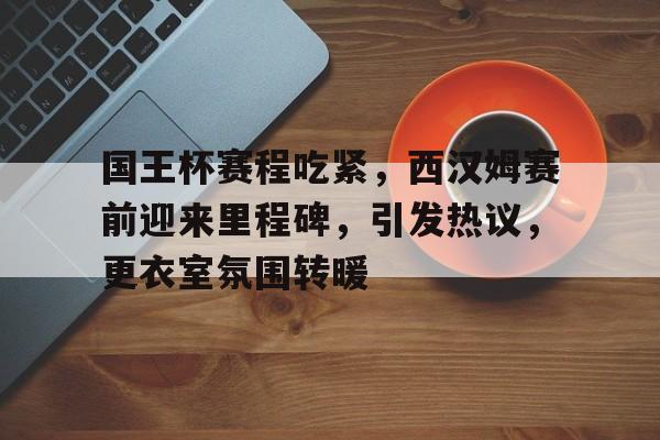 包含国王杯赛程吃紧，西汉姆赛前迎来里程碑，引发热议，更衣室氛围转暖的词条